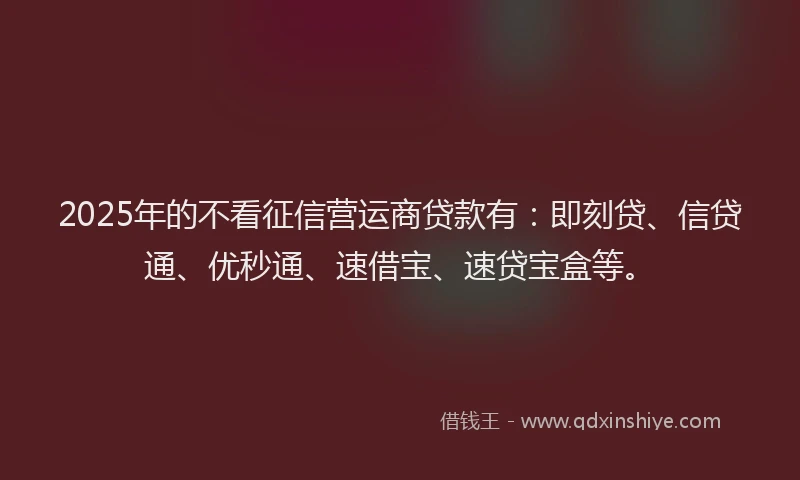 2025年的不看征信营运商贷款有：即刻贷、信贷通、优秒通、速借宝、速贷宝盒等。