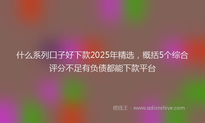 什么系列口子好下款2025年精选，概括5个综合评分不足有负债都能下款平台