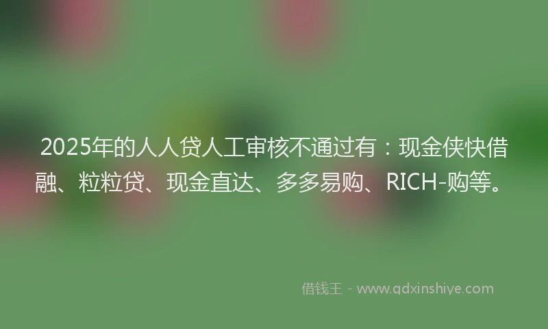 2025年的人人贷人工审核不通过有：现金侠快借融、粒粒贷、现金直达、多多易购、RICH-购等。