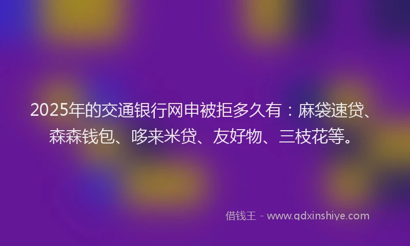 2025年的交通银行网申被拒多久有：麻袋速贷、森森钱包、哆来米贷、友好物、三枝花等。