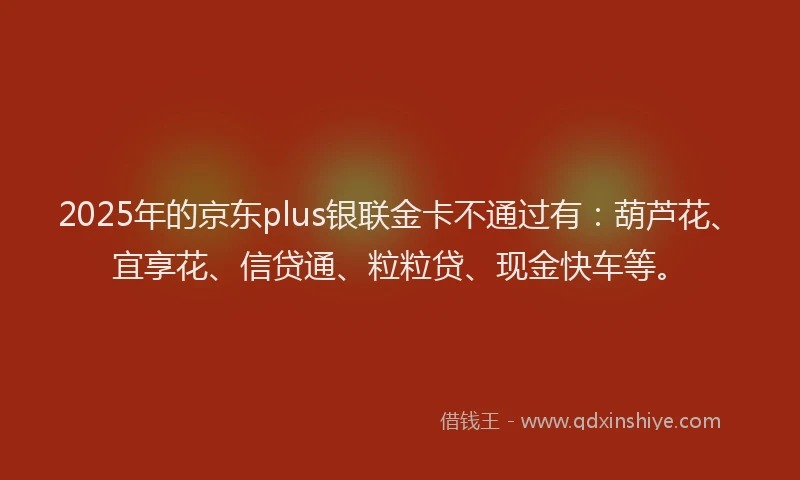 2025年的京东plus银联金卡不通过有：葫芦花、宜享花、信贷通、粒粒贷、现金快车等。