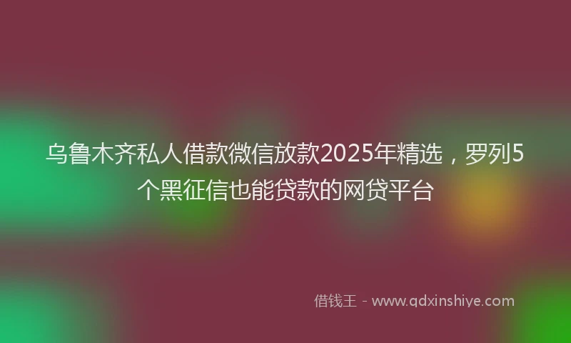 乌鲁木齐私人借款微信放款2025年精选，罗列5个黑征信也能贷款的网贷平台