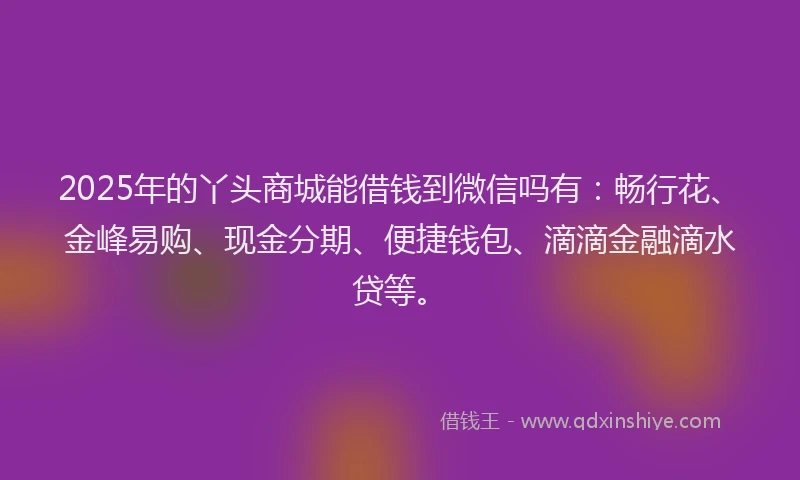 2025年的丫头商城能借钱到微信吗有：畅行花、金峰易购、现金分期、便捷钱包、滴滴金融滴水贷等。