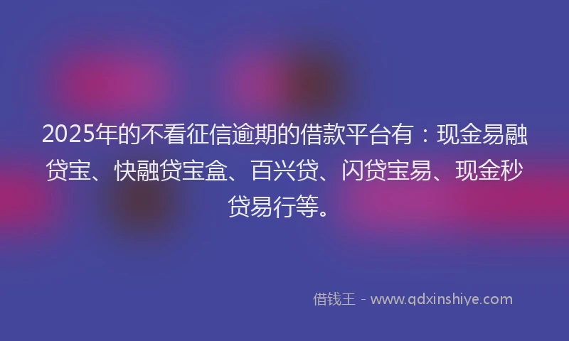 2025年的不看征信逾期的借款平台有：现金易融贷宝、快融贷宝盒、百兴贷、闪贷宝易、现金秒贷易行等。