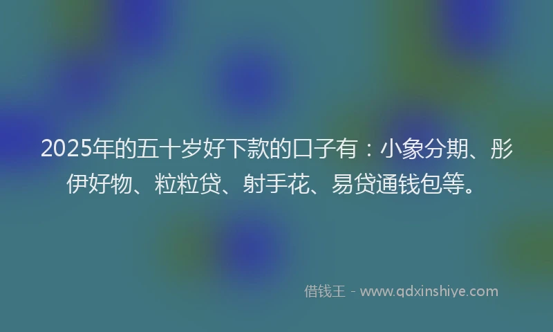 2025年的五十岁好下款的口子有：小象分期、彤伊好物、粒粒贷、射手花、易贷通钱包等。