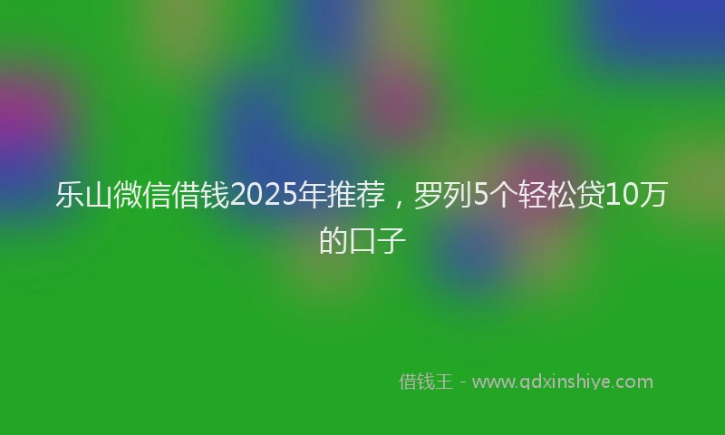 乐山微信借钱2025年推荐，罗列5个轻松贷10万的口子