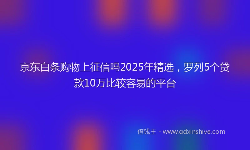 京东白条购物上征信吗2025年精选，罗列5个贷款10万比较容易的平台