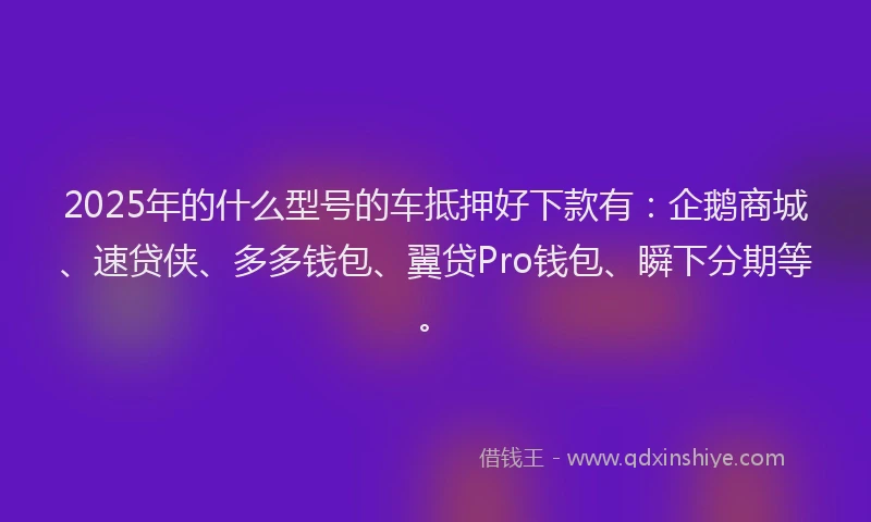 2025年的什么型号的车抵押好下款有：企鹅商城、速贷侠、多多钱包、翼贷Pro钱包、瞬下分期等。