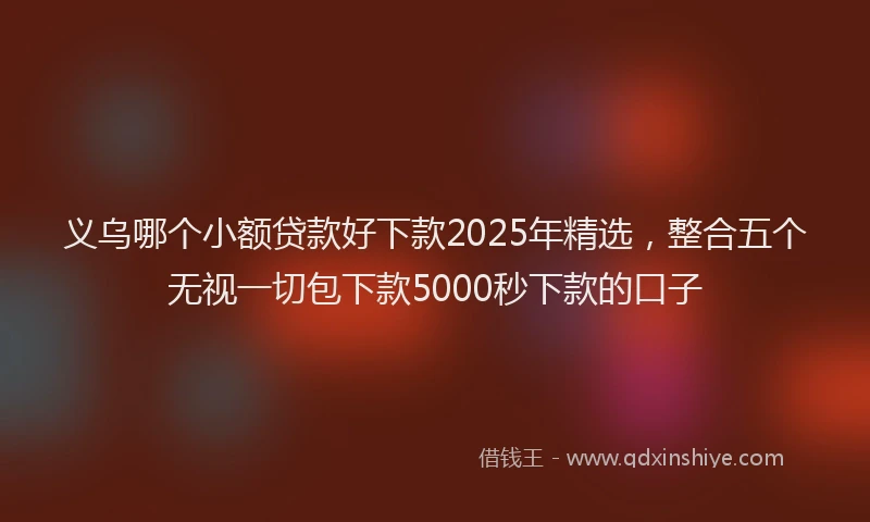 义乌哪个小额贷款好下款2025年精选，整合五个无视一切包下款5000秒下款的口子
