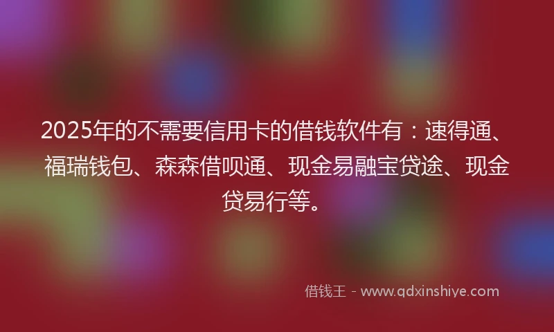 2025年的不需要信用卡的借钱软件有：速得通、福瑞钱包、森森借呗通、现金易融宝贷途、现金贷易行等。