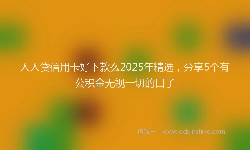 人人贷信用卡好下款么2025年精选，分享5个有公积金无视一切的口子