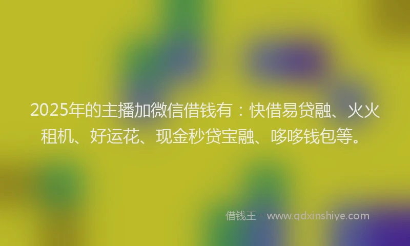 2025年的主播加微信借钱有：快借易贷融、火火租机、好运花、现金秒贷宝融、哆哆钱包等。