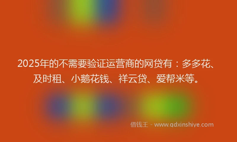2025年的不需要验证运营商的网贷有：多多花、及时租、小鹅花钱、祥云贷、爱帮米等。