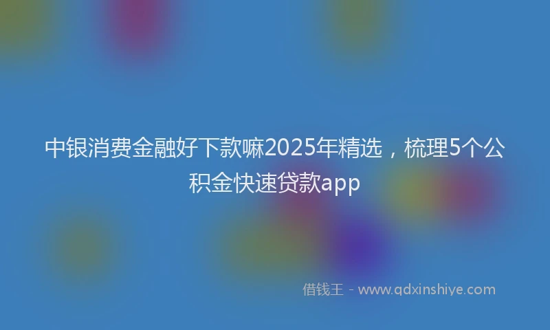 中银消费金融好下款嘛2025年精选，梳理5个公积金快速贷款app