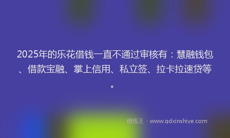 2025年的乐花借钱一直不通过审核有：慧融钱包、借款宝融、掌上信用、私立签、拉卡拉速贷等。