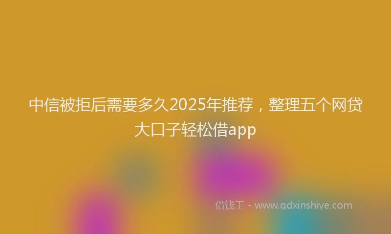 中信被拒后需要多久2025年推荐，整理五个网贷大口子轻松借app