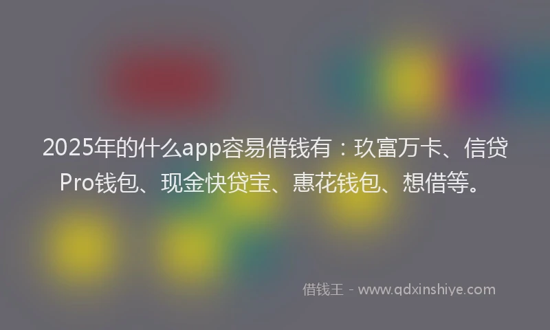 2025年的什么app容易借钱有：玖富万卡、信贷Pro钱包、现金快贷宝、惠花钱包、想借等。