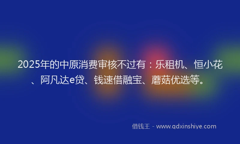 2025年的中原消费审核不过有：乐租机、恒小花、阿凡达e贷、钱速借融宝、蘑菇优选等。