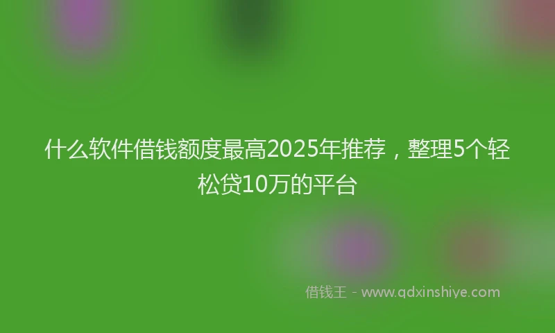 什么软件借钱额度最高2025年推荐，整理5个轻松贷10万的平台