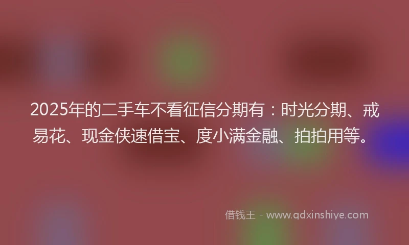 2025年的二手车不看征信分期有：时光分期、戒易花、现金侠速借宝、度小满金融、拍拍用等。