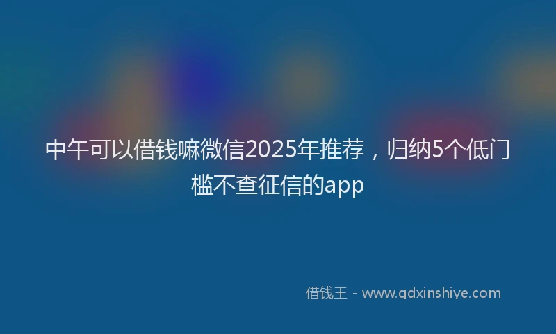 中午可以借钱嘛微信2025年推荐，归纳5个低门槛不查征信的app
