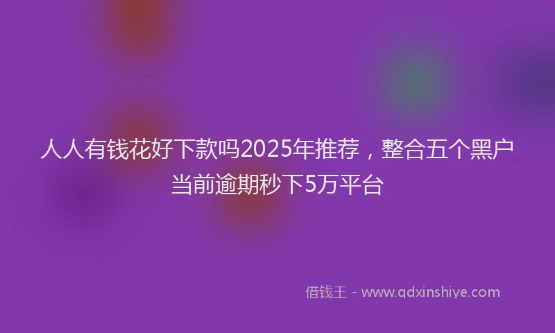 人人有钱花好下款吗2025年推荐，整合五个黑户当前逾期秒下5万平台