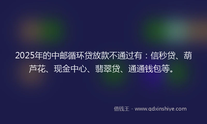 2025年的中邮循环贷放款不通过有：信秒贷、葫芦花、现金中心、翡翠贷、通通钱包等。
