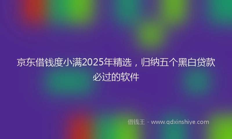 京东借钱度小满2025年精选，归纳五个黑白贷款必过的软件