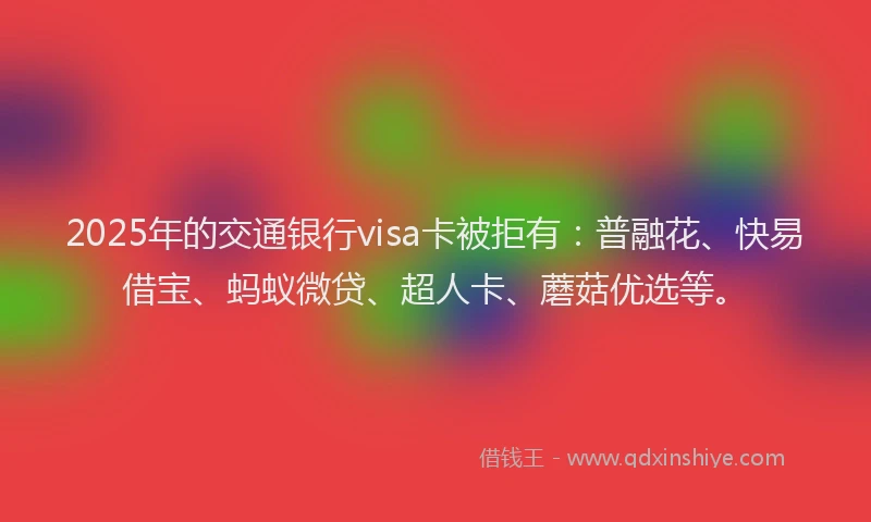 2025年的交通银行visa卡被拒有：普融花、快易借宝、蚂蚁微贷、超人卡、蘑菇优选等。