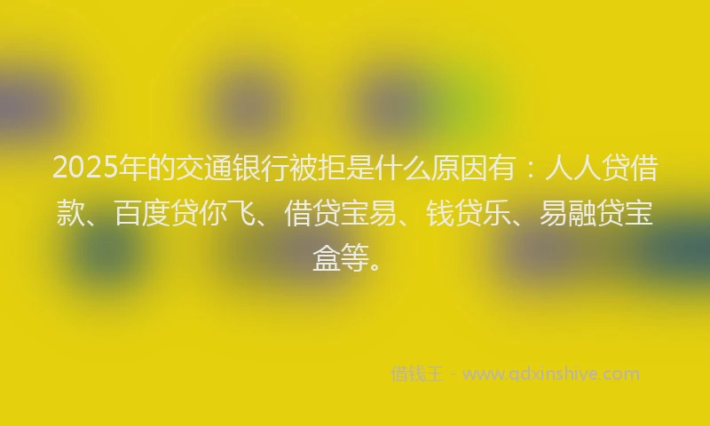 2025年的交通银行被拒是什么原因有：人人贷借款、百度贷你飞、借贷宝易、钱贷乐、易融贷宝盒等。