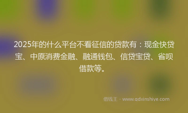 2025年的什么平台不看征信的贷款有：现金快贷宝、中原消费金融、融通钱包、信贷宝贷、省呗借款等。