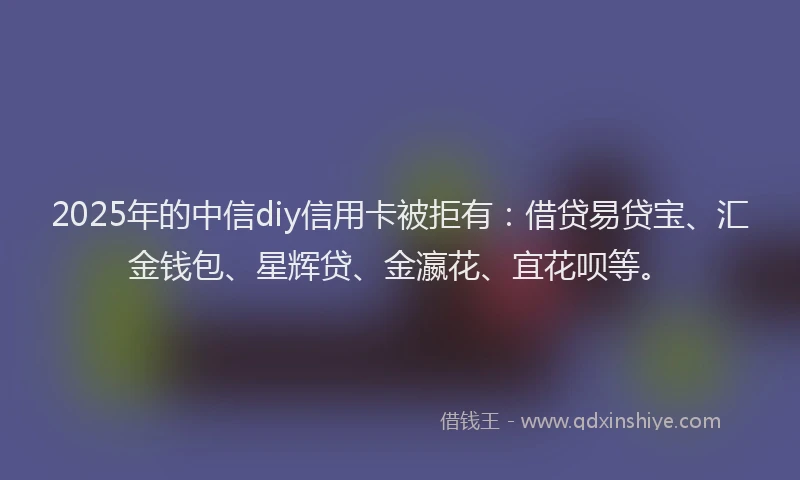 2025年的中信diy信用卡被拒有：借贷易贷宝、汇金钱包、星辉贷、金瀛花、宜花呗等。