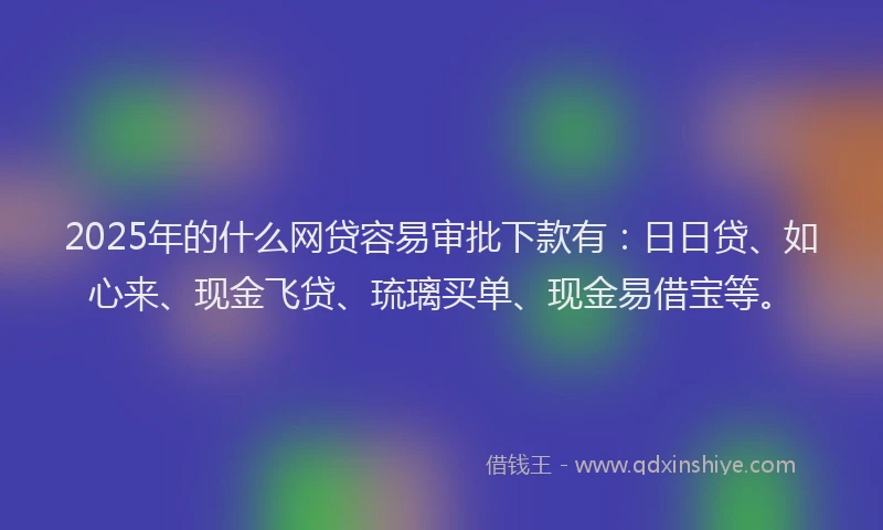 2025年的什么网贷容易审批下款有：日日贷、如心来、现金飞贷、琉璃买单、现金易借宝等。