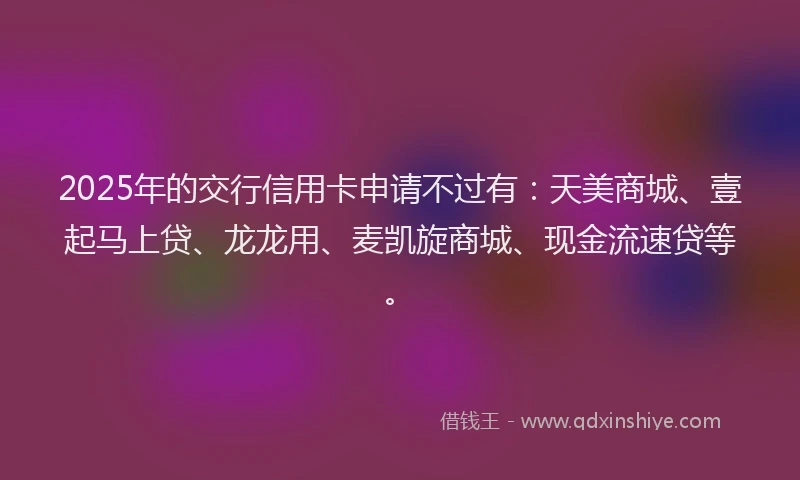 2025年的交行信用卡申请不过有：天美商城、壹起马上贷、龙龙用、麦凯旋商城、现金流速贷等。