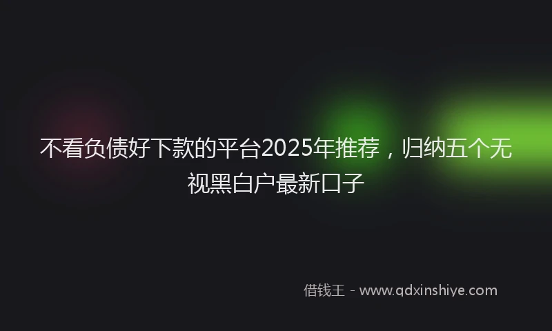 不看负债好下款的平台2025年推荐，归纳五个无视黑白户最新口子