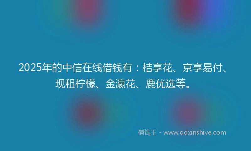 2025年的中信在线借钱有：桔享花、京享易付、现租柠檬、金瀛花、鹿优选等。