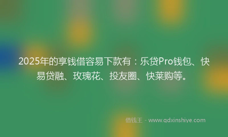 2025年的享钱借容易下款有：乐贷Pro钱包、快易贷融、玫瑰花、投友圈、快莱购等。