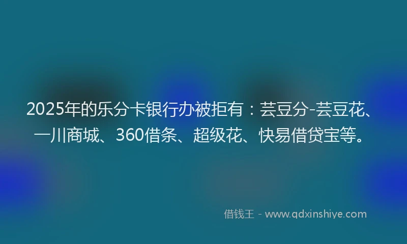2025年的乐分卡银行办被拒有：芸豆分-芸豆花、一川商城、360借条、超级花、快易借贷宝等。