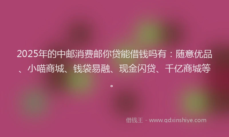 2025年的中邮消费邮你贷能借钱吗有：随意优品、小喵商城、钱袋易融、现金闪贷、千亿商城等。