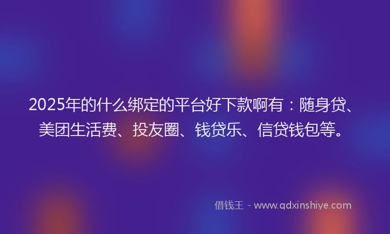 2025年的什么绑定的平台好下款啊有：随身贷、美团生活费、投友圈、钱贷乐、信贷钱包等。