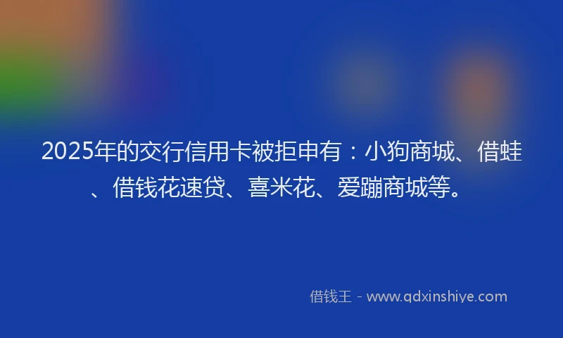 2025年的交行信用卡被拒申有：小狗商城、借蛙、借钱花速贷、喜米花、爱蹦商城等。