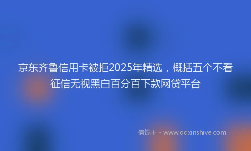 京东齐鲁信用卡被拒2025年精选，概括五个不看征信无视黑白百分百下款网贷平台