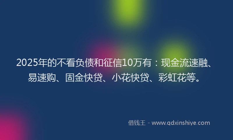 2025年的不看负债和征信10万有：现金流速融、易速购、固金快贷、小花快贷、彩虹花等。