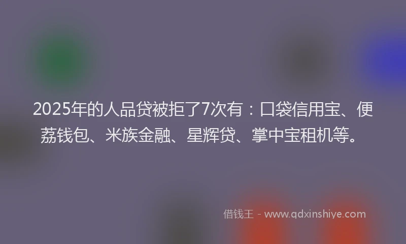 2025年的人品贷被拒了7次有：口袋信用宝、便荔钱包、米族金融、星辉贷、掌中宝租机等。