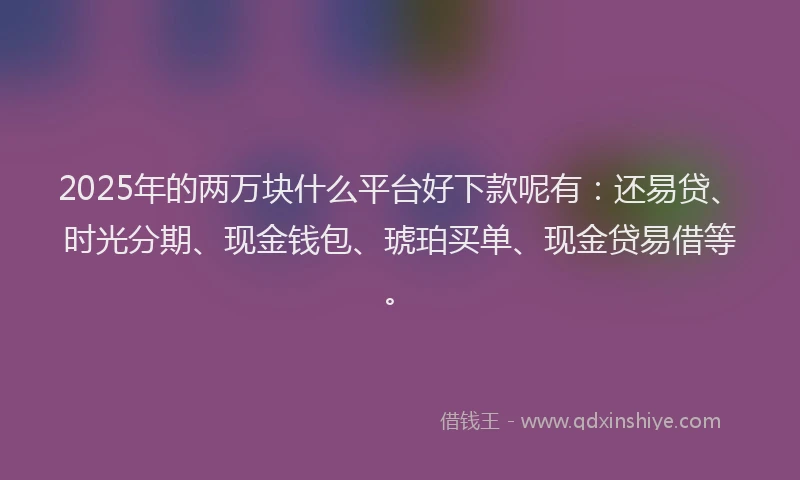 2025年的两万块什么平台好下款呢有：还易贷、时光分期、现金钱包、琥珀买单、现金贷易借等。