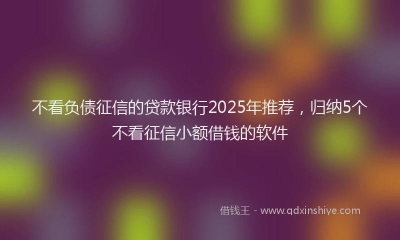 不看负债征信的贷款银行2025年推荐，归纳5个不看征信小额借钱的软件