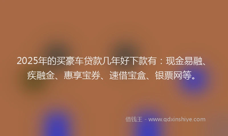 2025年的买豪车贷款几年好下款有：现金易融、疾融金、惠享宝券、速借宝盒、银票网等。