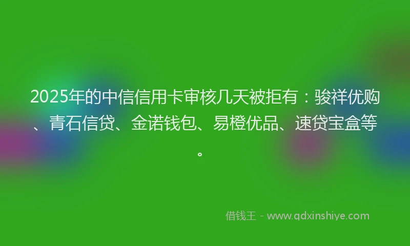 2025年的中信信用卡审核几天被拒有：骏祥优购、青石信贷、金诺钱包、易橙优品、速贷宝盒等。