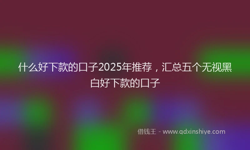 什么好下款的口子2025年推荐，汇总五个无视黑白好下款的口子