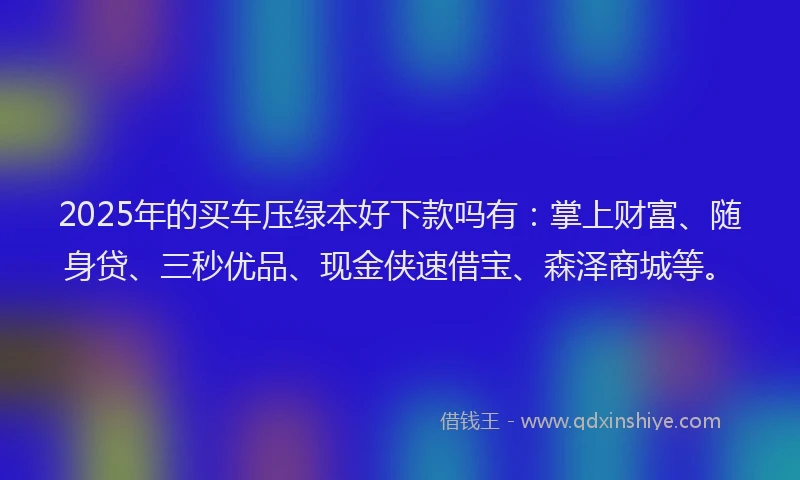 2025年的买车压绿本好下款吗有：掌上财富、随身贷、三秒优品、现金侠速借宝、森泽商城等。